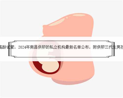 南昌代生高龄试管，2024年南昌供卵的私立机构最新名单公布，附供卵三代生男